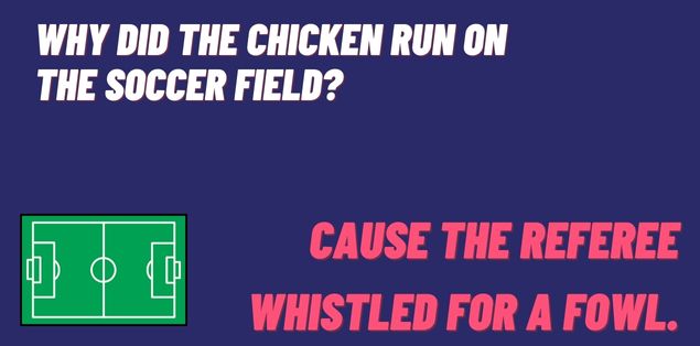 Why did the chicken run on the soccer field? Cause the referee whistled for a fowl.